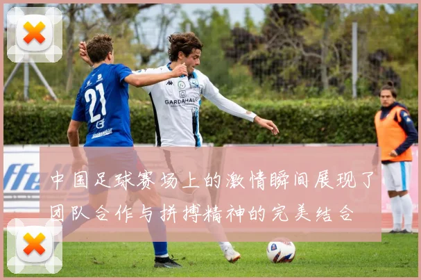 中国足球赛场上的激情瞬间展现了团队合作与拼搏精神的完美结合