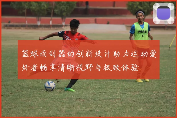 篮球雨刮器的创新设计助力运动爱好者畅享清晰视野与极致体验