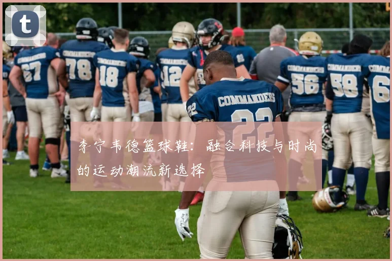 李宁韦德篮球鞋：融合科技与时尚的运动潮流新选择