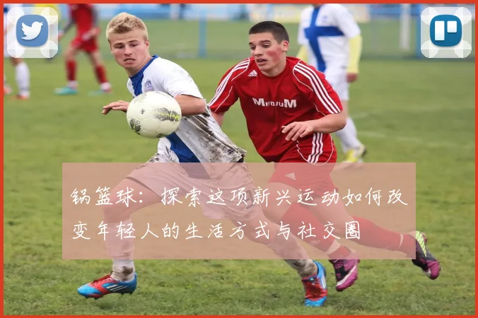 锅篮球：探索这项新兴运动如何改变年轻人的生活方式与社交圈