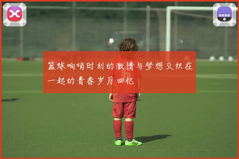 篮球响哨时刻的激情与梦想交织在一起的青春岁月回忆